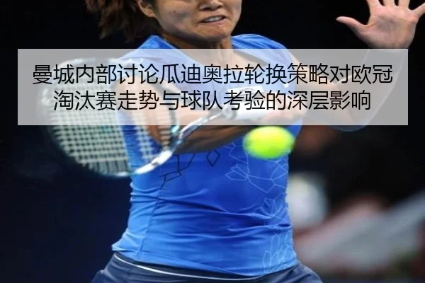曼城内部讨论瓜迪奥拉轮换策略对欧冠淘汰赛走势与球队考验的深层影响