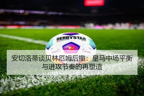 安切洛蒂谈贝林厄姆后撤：皇马中场平衡与进攻节奏的再塑造