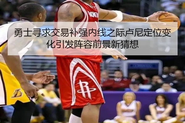 勇士寻求交易补强内线之际卢尼定位变化引发阵容前景新猜想